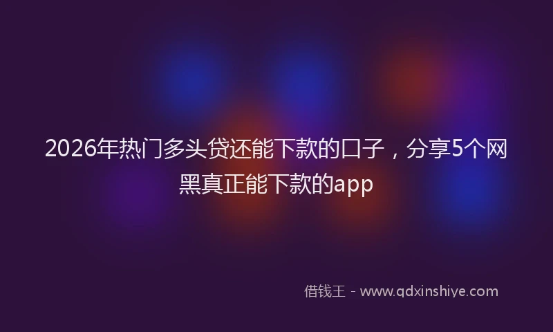 2026年热门多头贷还能下款的口子，分享5个网黑真正能下款的app