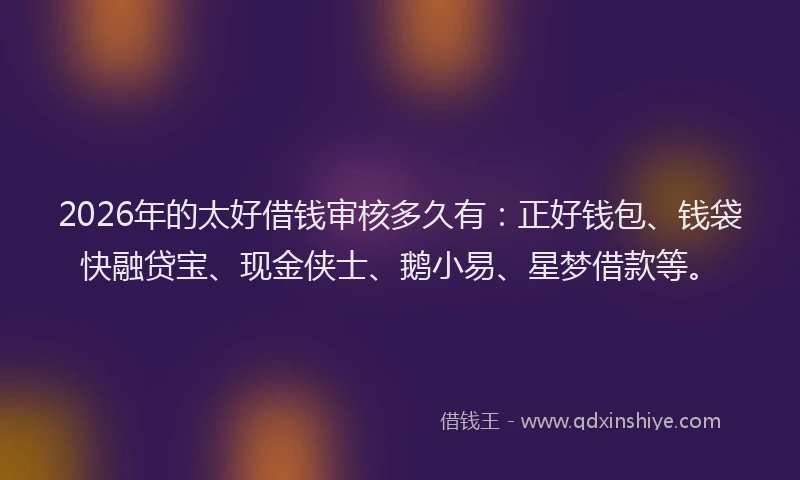 2026年的太好借钱审核多久有：正好钱包、钱袋快融贷宝、现金侠士、鹅小易、星梦借款等。