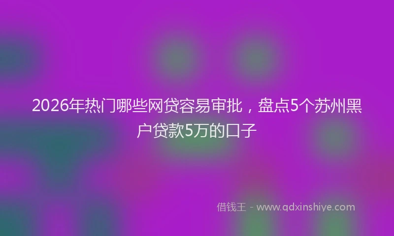 2026年热门哪些网贷容易审批，盘点5个苏州黑户贷款5万的口子
