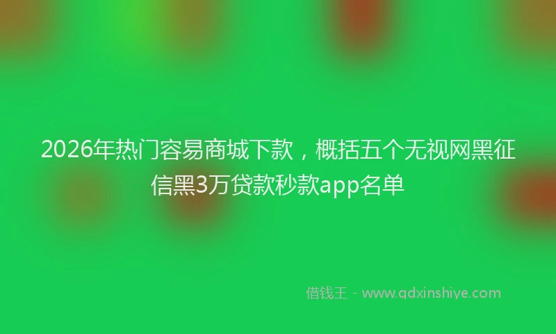 2026年热门容易商城下款，概括五个无视网黑征信黑3万贷款秒款app名单