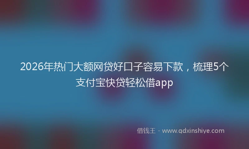 2026年热门大额网贷好口子容易下款，梳理5个支付宝快贷轻松借app