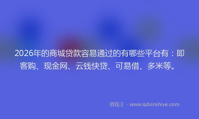 2026年的商城贷款容易通过的有哪些平台有：即客购、现金网、云钱快贷、可易借、多米等。