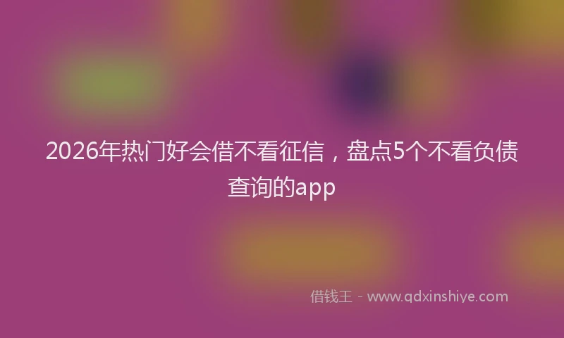 2026年热门好会借不看征信，盘点5个不看负债查询的app