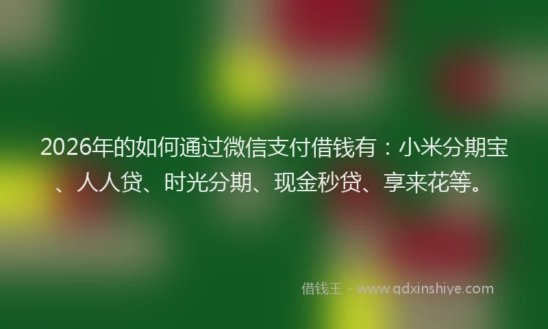 2026年的如何通过微信支付借钱有：小米分期宝、人人贷、时光分期、现金秒贷、享来花等。