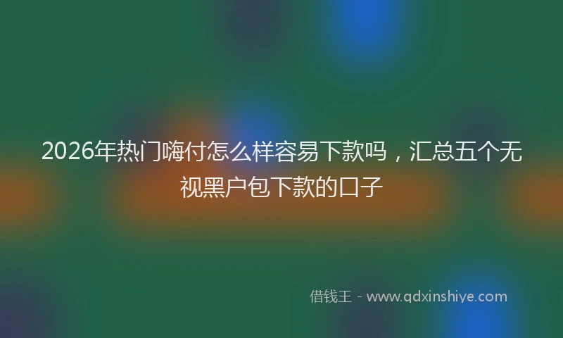 2026年热门嗨付怎么样容易下款吗，汇总五个无视黑户包下款的口子