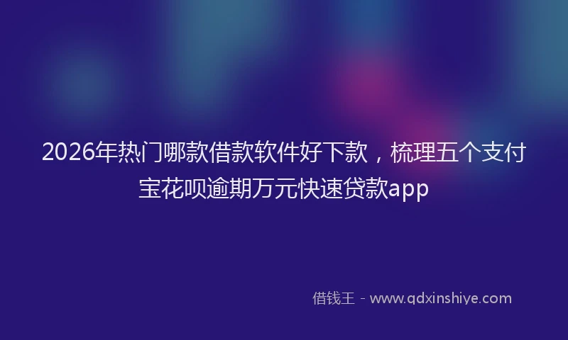 2026年热门哪款借款软件好下款，梳理五个支付宝花呗逾期万元快速贷款app