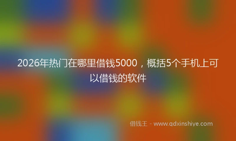 2026年热门在哪里借钱5000，概括5个手机上可以借钱的软件