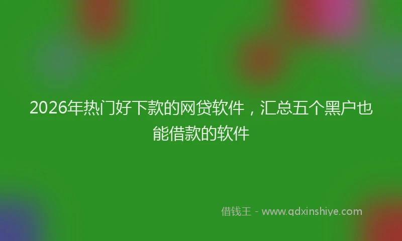 2026年热门好下款的网贷软件，汇总五个黑户也能借款的软件
