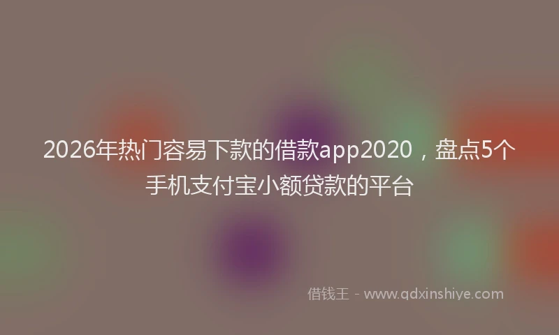 2026年热门容易下款的借款app2020，盘点5个手机支付宝小额贷款的平台