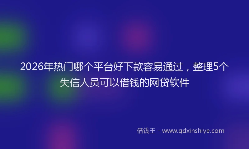 2026年热门哪个平台好下款容易通过，整理5个失信人员可以借钱的网贷软件
