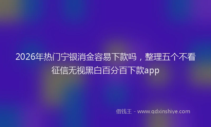 2026年热门宁银消金容易下款吗，整理五个不看征信无视黑白百分百下款app
