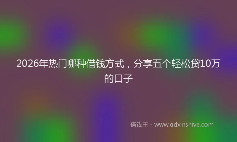 2026年热门哪种借钱方式，分享五个轻松贷10万的口子