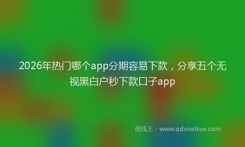 2026年热门哪个app分期容易下款，分享五个无视黑白户秒下款口子app