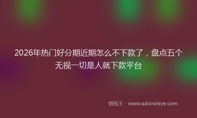 2026年热门好分期近期怎么不下款了，盘点五个无视一切是人就下款平台