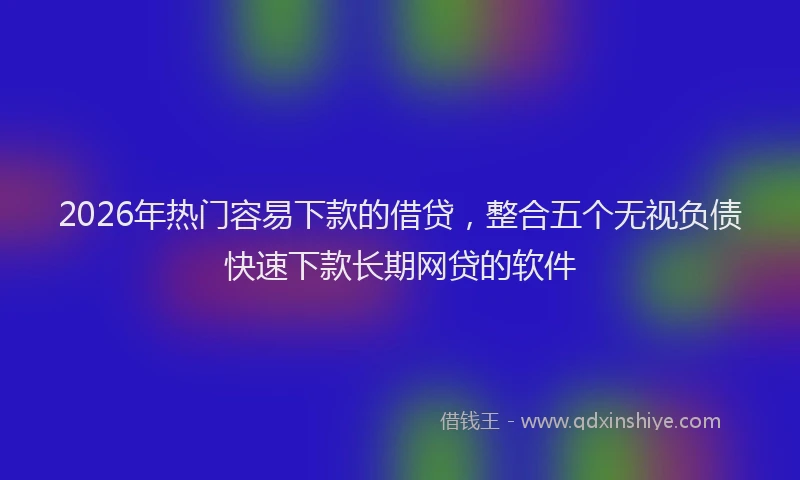 2026年热门容易下款的借贷，整合五个无视负债快速下款长期网贷的软件