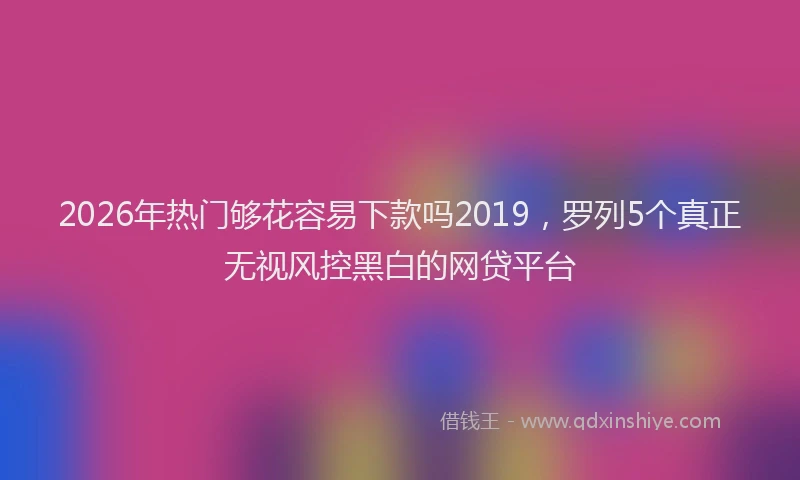 2026年热门够花容易下款吗2019，罗列5个真正无视风控黑白的网贷平台