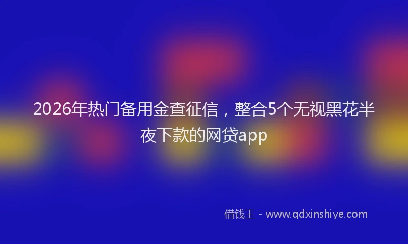 2026年热门备用金查征信，整合5个无视黑花半夜下款的网贷app