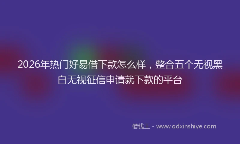2026年热门好易借下款怎么样，整合五个无视黑白无视征信申请就下款的平台