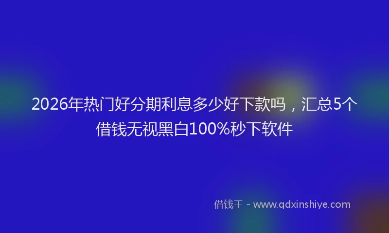 2026年热门好分期利息多少好下款吗，汇总5个借钱无视黑白100%秒下软件