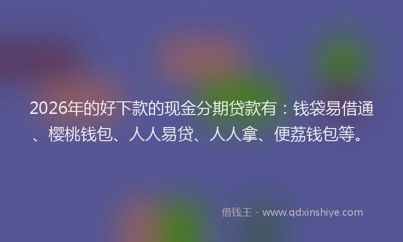 2026年的好下款的现金分期贷款有：钱袋易借通、樱桃钱包、人人易贷、人人拿、便荔钱包等。