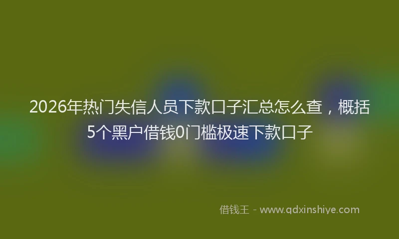 2026年热门失信人员下款口子汇总怎么查，概括5个黑户借钱0门槛极速下款口子