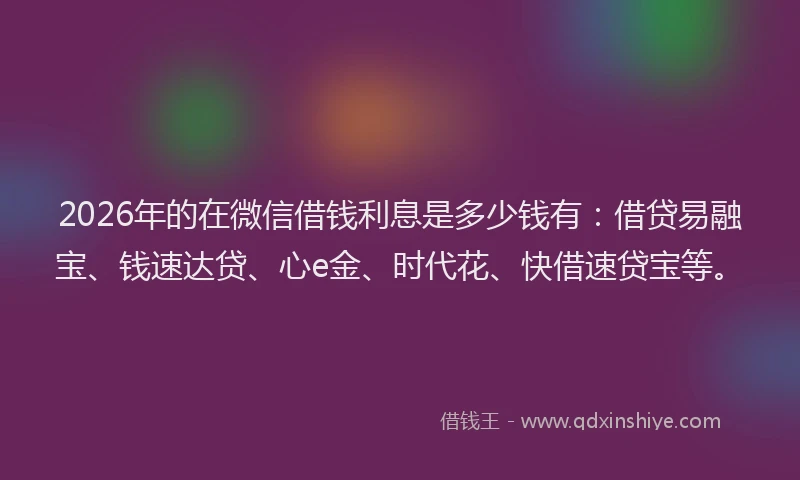 2026年的在微信借钱利息是多少钱有：借贷易融宝、钱速达贷、心e金、时代花、快借速贷宝等。