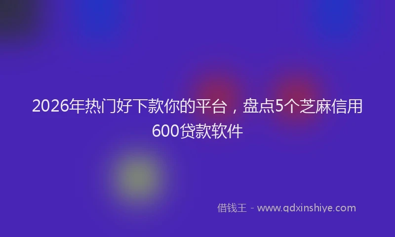 2026年热门好下款你的平台，盘点5个芝麻信用600贷款软件