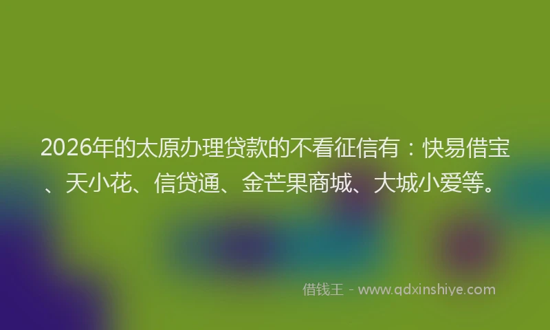 2026年的太原办理贷款的不看征信有：快易借宝、天小花、信贷通、金芒果商城、大城小爱等。