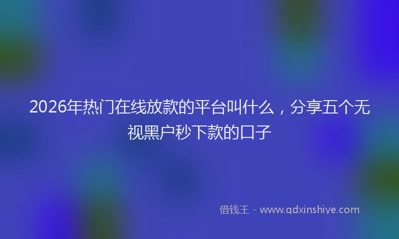 2026年热门在线放款的平台叫什么，分享五个无视黑户秒下款的口子