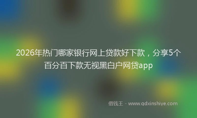 2026年热门哪家银行网上贷款好下款，分享5个百分百下款无视黑白户网贷app