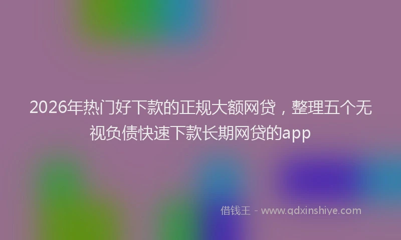2026年热门好下款的正规大额网贷，整理五个无视负债快速下款长期网贷的app