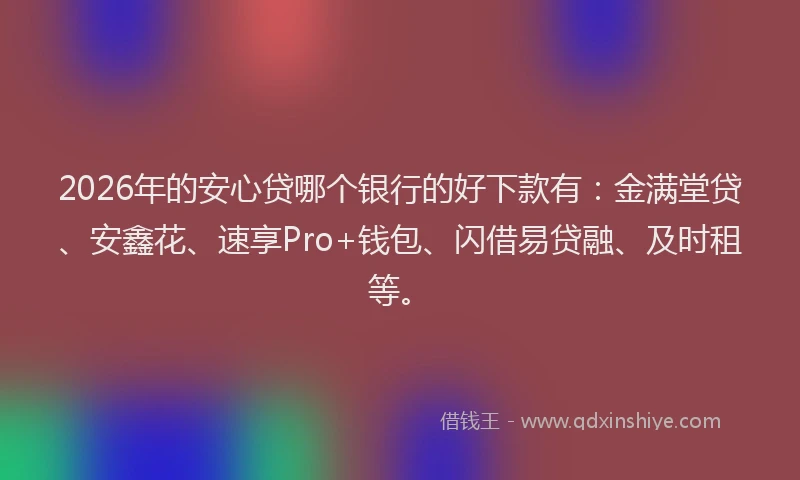 2026年的安心贷哪个银行的好下款有:金满堂贷、安鑫花、速享Pro+钱包、闪借易贷融、及时租等。