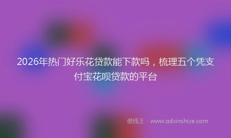 2026年热门好乐花贷款能下款吗，梳理五个凭支付宝花呗贷款的平台