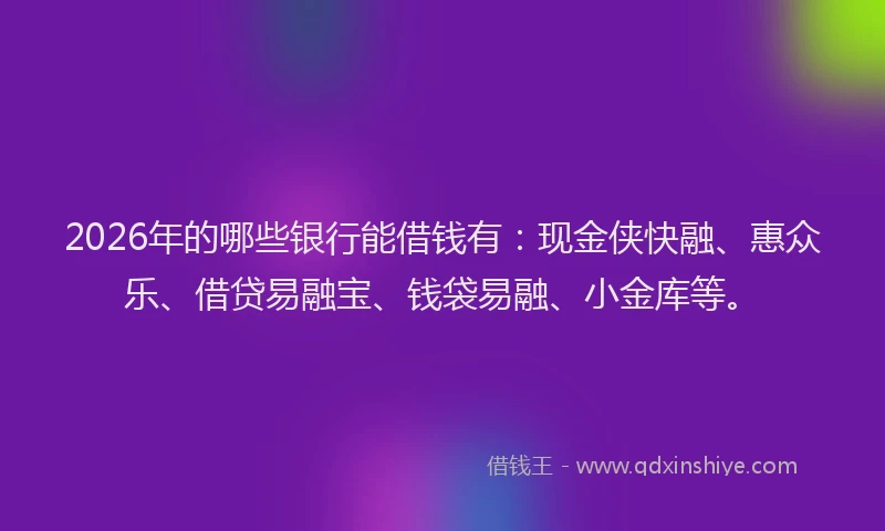 2026年的哪些银行能借钱有：现金侠快融、惠众乐、借贷易融宝、钱袋易融、小金库等。