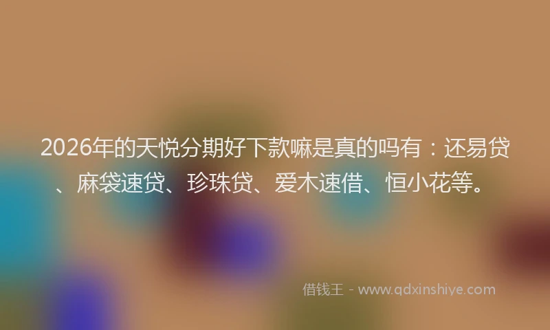 2026年的天悦分期好下款嘛是真的吗有：还易贷、麻袋速贷、珍珠贷、爱木速借、恒小花等。