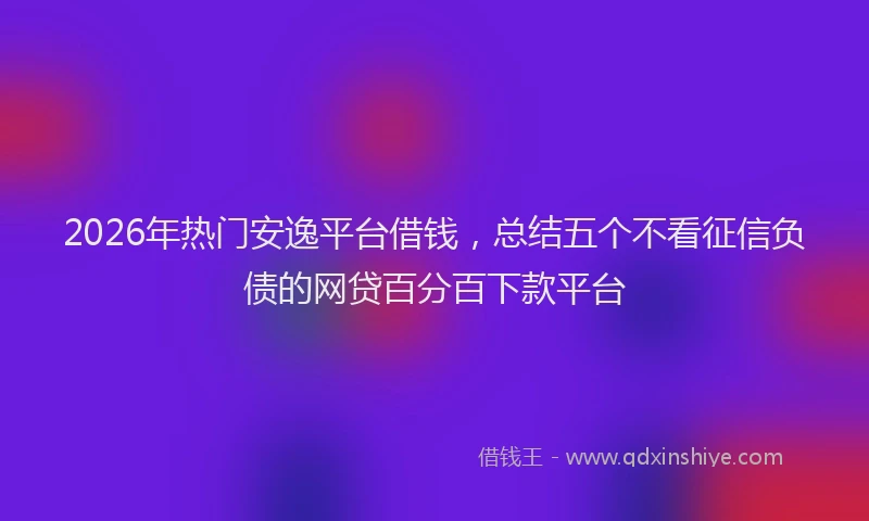 2026年热门安逸平台借钱，总结五个不看征信负债的网贷百分百下款平台