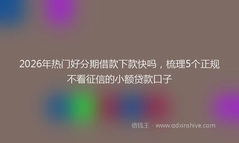 2026年热门好分期借款下款快吗，梳理5个正规不看征信的小额贷款口子