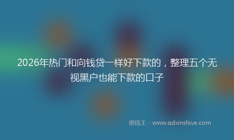 2026年热门和向钱贷一样好下款的，整理五个无视黑户也能下款的口子