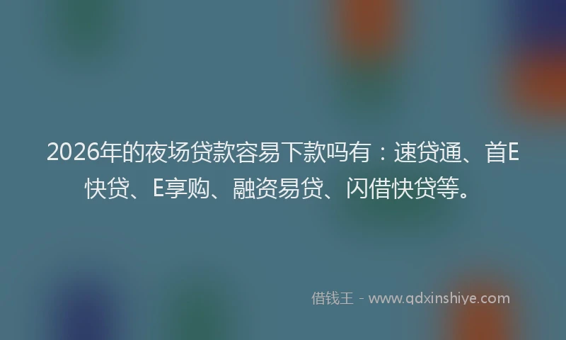 2026年的夜场贷款容易下款吗有：速贷通、首E快贷、E享购、融资易贷、闪借快贷等。