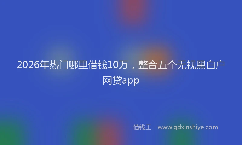 2026年热门哪里借钱10万，整合五个无视黑白户网贷app