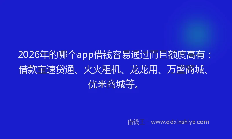 2026年的哪个app借钱容易通过而且额度高有：借款宝速贷通、火火租机、龙龙用、万盛商城、优米商城等。