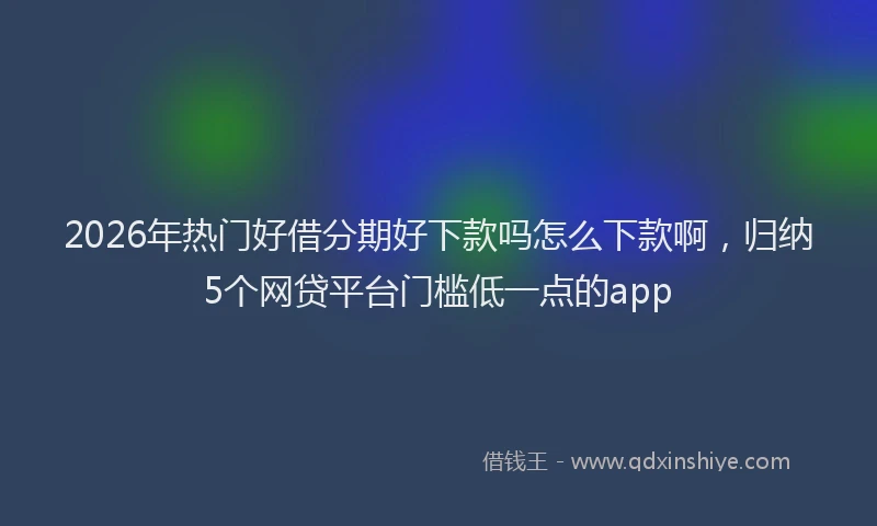 2026年热门好借分期好下款吗怎么下款啊，归纳5个网贷平台门槛低一点的app