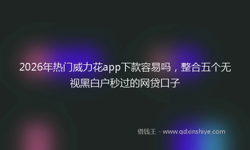 2026年热门威力花app下款容易吗,整合五个无视黑白户秒过的网贷口子