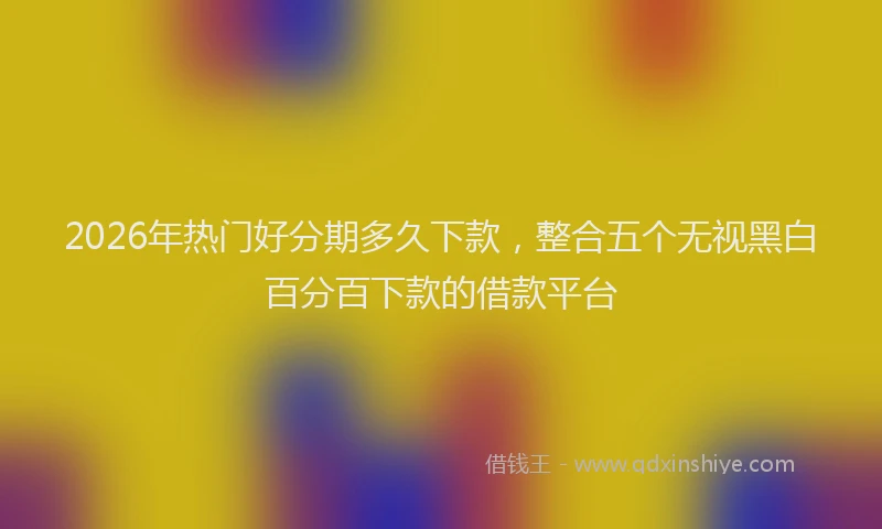 2026年热门好分期多久下款，整合五个无视黑白百分百下款的借款平台