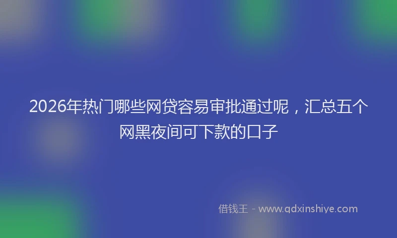 2026年热门哪些网贷容易审批通过呢，汇总五个网黑夜间可下款的口子