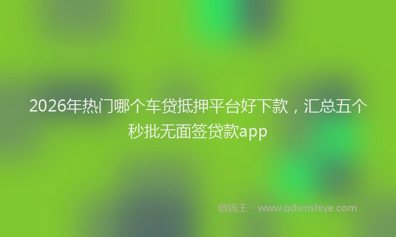 2026年热门哪个车贷抵押平台好下款，汇总五个秒批无面签贷款app