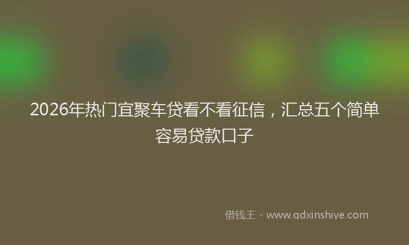 2026年热门宜聚车贷看不看征信，汇总五个简单容易贷款口子