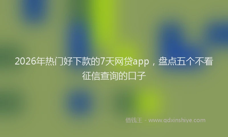 2026年热门好下款的7天网贷app，盘点五个不看征信查询的口子