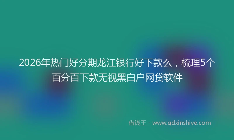 2026年热门好分期龙江银行好下款么，梳理5个百分百下款无视黑白户网贷软件