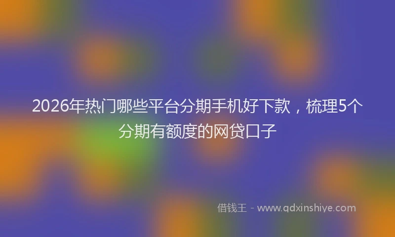 2026年热门哪些平台分期手机好下款，梳理5个分期有额度的网贷口子